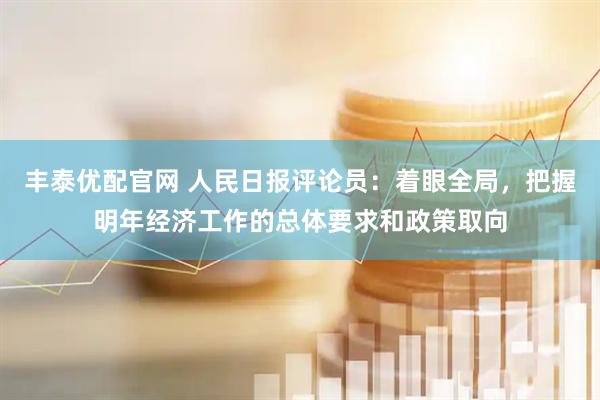 丰泰优配官网 人民日报评论员：着眼全局，把握明年经济工作的总体要求和政策取向