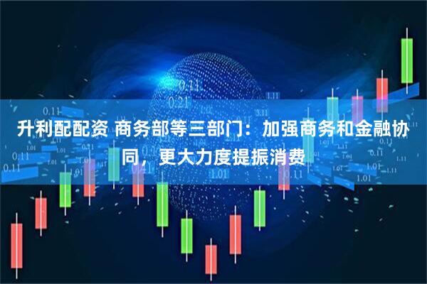 升利配配资 商务部等三部门：加强商务和金融协同，更大力度提振消费