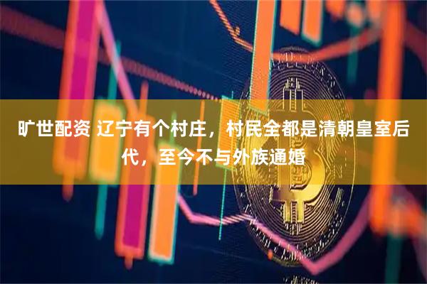旷世配资 辽宁有个村庄，村民全都是清朝皇室后代，至今不与外族通婚