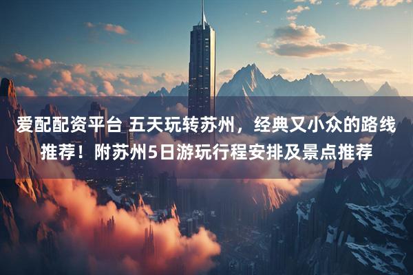 爱配配资平台 五天玩转苏州，经典又小众的路线推荐！附苏州5日游玩行程安排及景点推荐