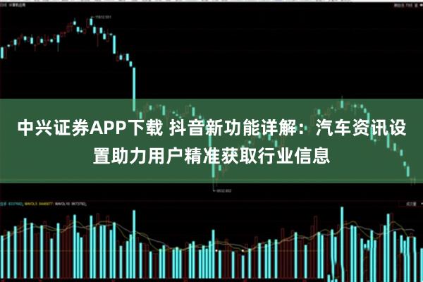 中兴证券APP下载 抖音新功能详解：汽车资讯设置助力用户精准获取行业信息