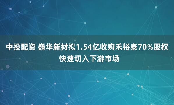中投配资 巍华新材拟1.54亿收购禾裕泰70%股权  快速切入下游市场