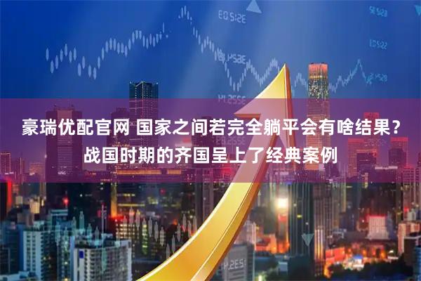 豪瑞优配官网 国家之间若完全躺平会有啥结果？战国时期的齐国呈上了经典案例