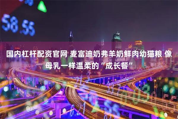 国内杠杆配资官网 麦富迪奶弗羊奶鲜肉幼猫粮 像母乳一样温柔的“成长餐”