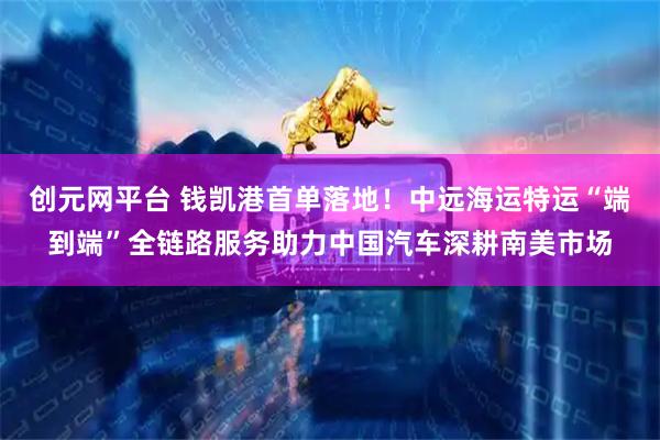 创元网平台 钱凯港首单落地！中远海运特运“端到端”全链路服务助力中国汽车深耕南美市场