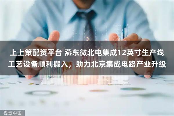 上上策配资平台 燕东微北电集成12英寸生产线工艺设备顺利搬入，助力北京集成电路产业升级