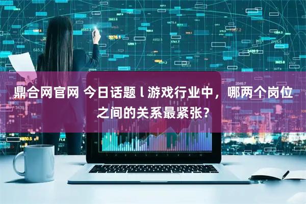 鼎合网官网 今日话题 l 游戏行业中，哪两个岗位之间的关系最紧张？