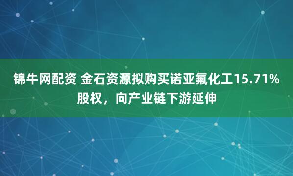 锦牛网配资 金石资源拟购买诺亚氟化工15.71%股权，向产业链下游延伸