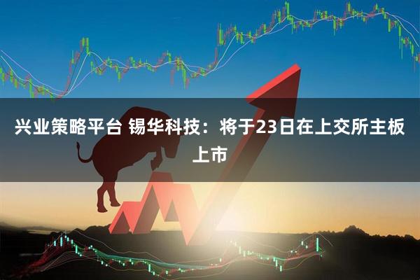 兴业策略平台 锡华科技：将于23日在上交所主板上市