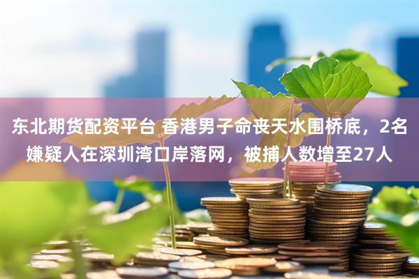 东北期货配资平台 香港男子命丧天水围桥底，2名嫌疑人在深圳湾口岸落网，被捕人数增至27人