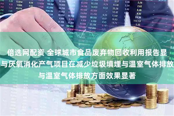 倍选网配资 全球城市食品废弃物回收利用报告显示，厨余堆肥与厌氧消化产气项目在减少垃圾填埋与温室气体排放方面效果显著