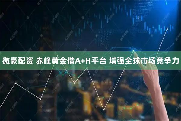 微豪配资 赤峰黄金借A+H平台 增强全球市场竞争力
