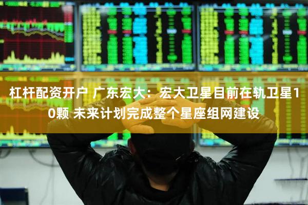 杠杆配资开户 广东宏大：宏大卫星目前在轨卫星10颗 未来计划完成整个星座组网建设