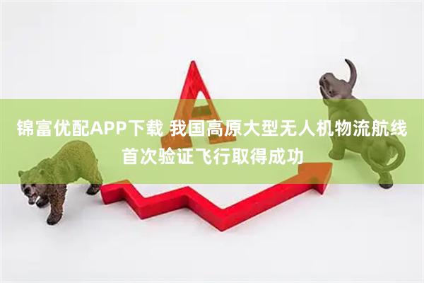 锦富优配APP下载 我国高原大型无人机物流航线首次验证飞行取得成功