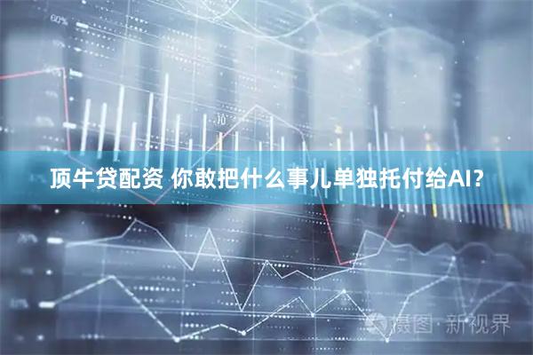 顶牛贷配资 你敢把什么事儿单独托付给AI？