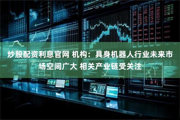 炒股配资利息官网 机构：具身机器人行业未来市场空间广大 相关产业链受关注