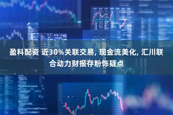 盈科配资 近30%关联交易, 现金流美化, 汇川联合动力财报存粉饰疑点