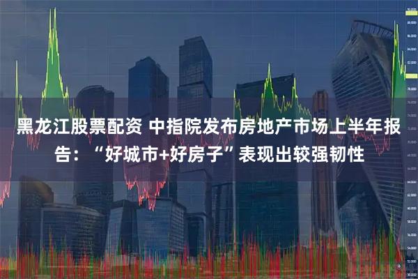 黑龙江股票配资 中指院发布房地产市场上半年报告：“好城市+好房子”表现出较强韧性