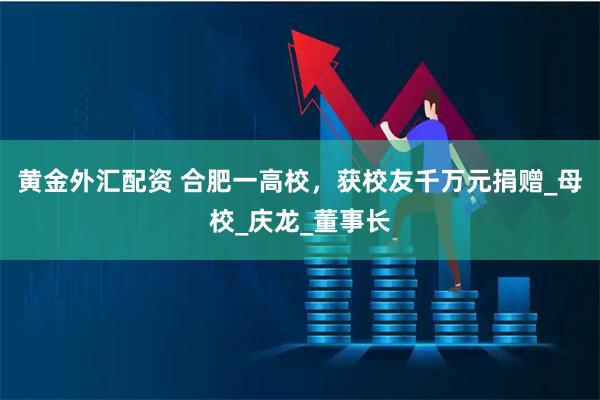 黄金外汇配资 合肥一高校，获校友千万元捐赠_母校_庆龙_董事长