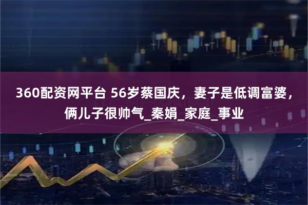 360配资网平台 56岁蔡国庆，妻子是低调富婆，俩儿子很帅气_秦娟_家庭_事业