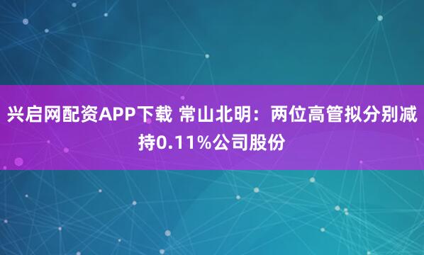 兴启网配资APP下载 常山北明：两位高管拟分别减持0.11%公司股份