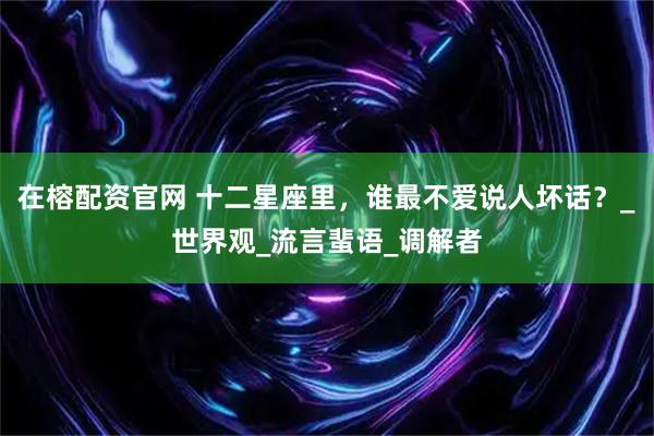 在榕配资官网 十二星座里，谁最不爱说人坏话？_世界观_流言蜚语_调解者