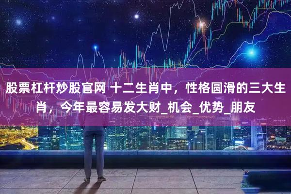股票杠杆炒股官网 十二生肖中，性格圆滑的三大生肖，今年最容易发大财_机会_优势_朋友