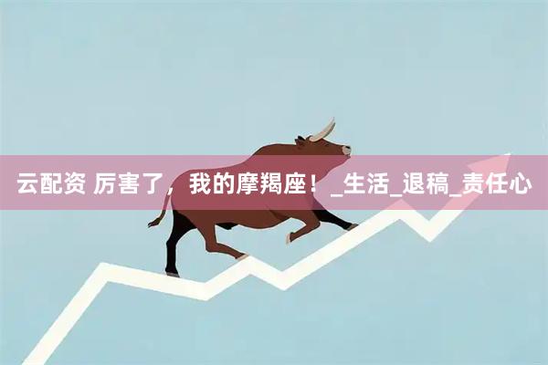 云配资 厉害了，我的摩羯座！_生活_退稿_责任心