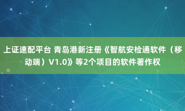 上证速配平台 青岛港新注册《智航安检通软件（移动端）V1.0》等2个项目的软件著作权