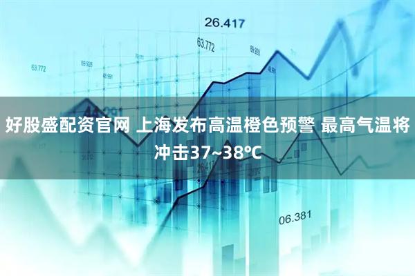 好股盛配资官网 上海发布高温橙色预警 最高气温将冲击37~38℃