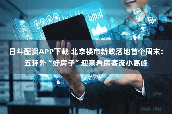 日斗配资APP下载 北京楼市新政落地首个周末：五环外“好房子”迎来看房客流小高峰