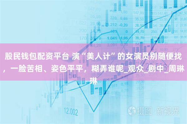 股民钱包配资平台 演“美人计”的女演员别随便找，一脸苦相、姿色平平，糊弄谁呢_观众_剧中_周琳