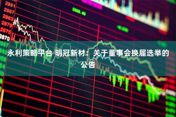 永利策略平台 明冠新材：关于董事会换届选举的公告