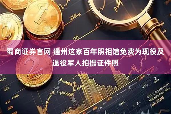 蜀商证券官网 通州这家百年照相馆免费为现役及退役军人拍摄证件照