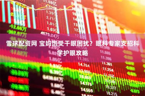 雪球配资网 宝妈饱受干眼困扰？眼科专家支招科学护眼攻略