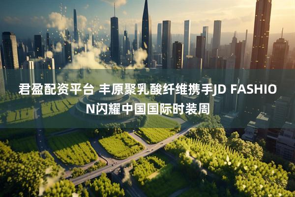 君盈配资平台 丰原聚乳酸纤维携手JD FASHION闪耀中国国际时装周