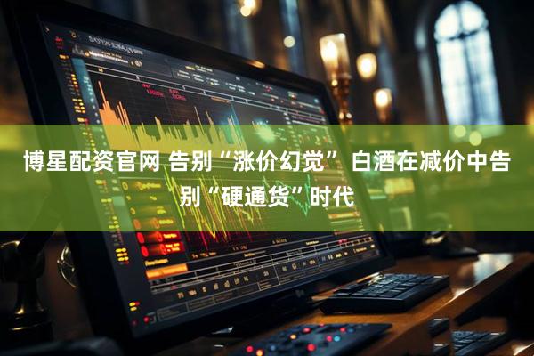 博星配资官网 告别“涨价幻觉” 白酒在减价中告别“硬通货”时代