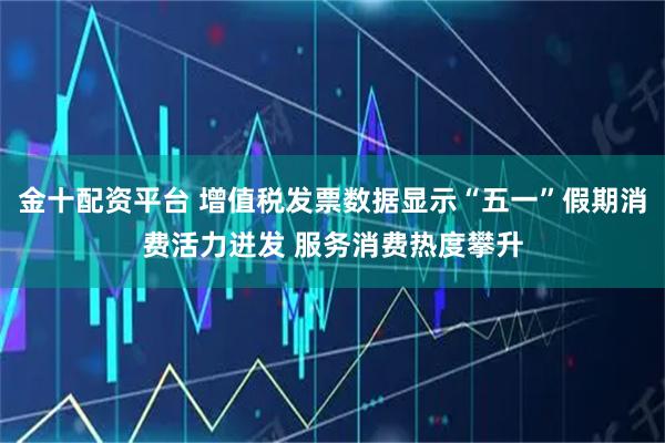 金十配资平台 增值税发票数据显示“五一”假期消费活力迸发 服务消费热度攀升