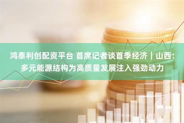 鸿泰利创配资平台 首席记者谈首季经济｜山西：多元能源结构为高质量发展注入强劲动力